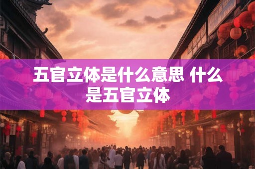 五官立体是什么意思 什么是五官立体 五官立体是什么意思 什么是五官立体