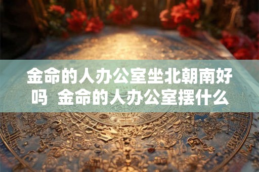 金命的人办公室坐北朝南好吗  金命的人办公室摆什么好