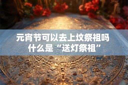 元宵节可以去上坟祭祖吗 什么是“送灯祭祖”