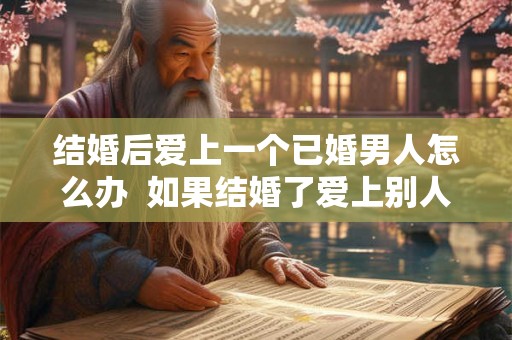 结婚后爱上一个已婚男人怎么办 如果结婚了爱上别人了怎么办 结婚后爱上一个已婚男人怎么办 如果结婚了爱上别人了怎么办