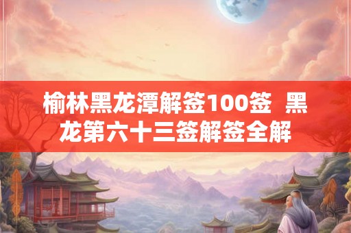 榆林黑龙潭解签100签  黑龙第六十三签解签全解