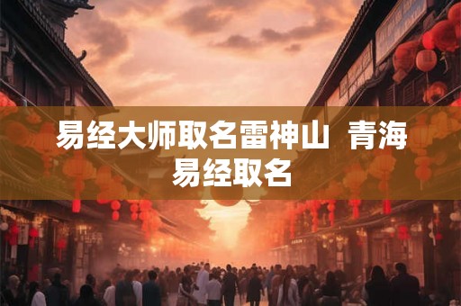 易经大师取名雷神山 青海易经取名 易经大师取名雷神山 青海易经取名