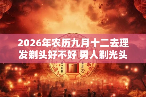 2026年农历九月十二去理发剃头好不好 男人剃光头的讲究