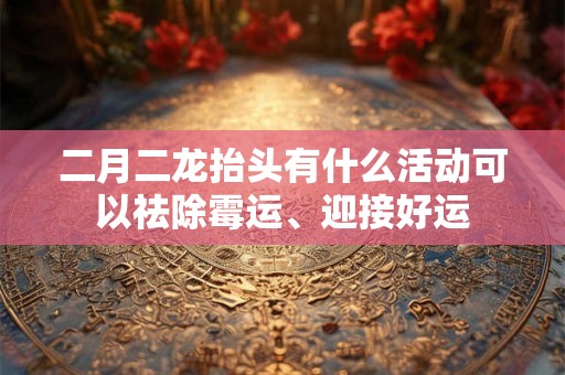 二月二龙抬头有什么活动可以祛除霉运、迎接好运