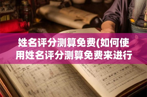 姓名评分测算免费(如何使用姓名评分测算免费来进行姓名评分测算)