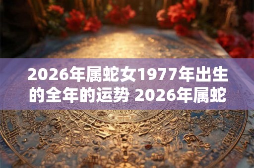 2026年属蛇女1977年出生的全年的运势 2026年属蛇女全年运势如何 2026年属蛇女1977年出生的全年的运势 2026年属蛇女全年运势如何