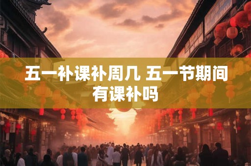五一补课补周几 五一节期间有课补吗