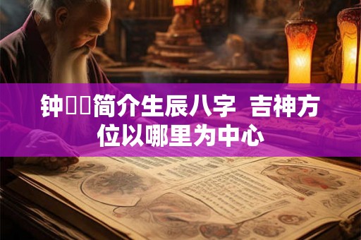 钟睒睒简介生辰八字  吉神方位以哪里为中心