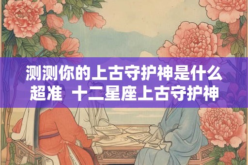 测测你的上古守护神是什么超准  十二星座上古守护神