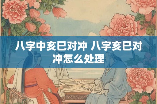 八字中亥巳对冲 八字亥巳对冲怎么处理