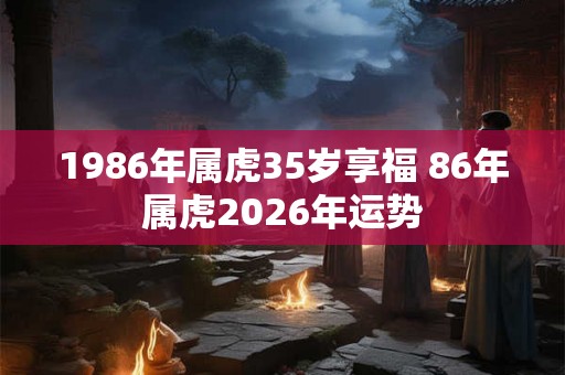 1986年属虎35岁享福 86年属虎2026年运势 1986年属虎35岁享福 86年属虎2026年运势