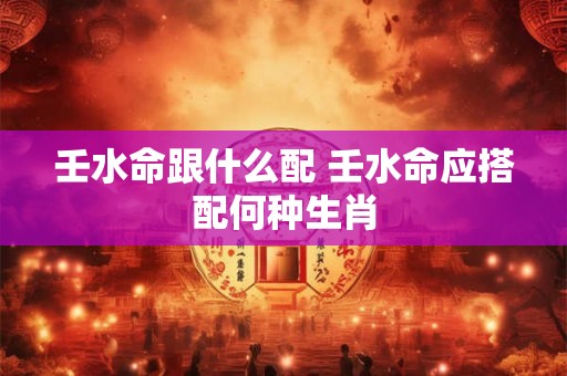 壬水命跟什么配 壬水命应搭配何种生肖
