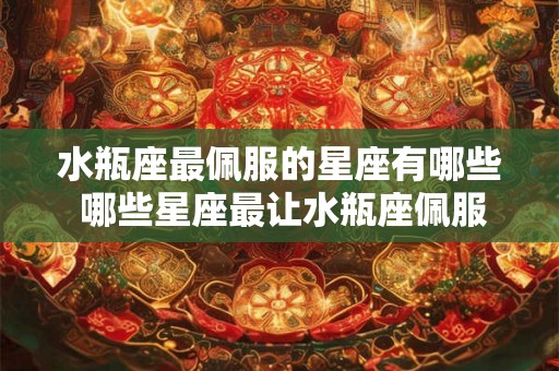 水瓶座最佩服的星座有哪些 哪些星座最让水瓶座佩服