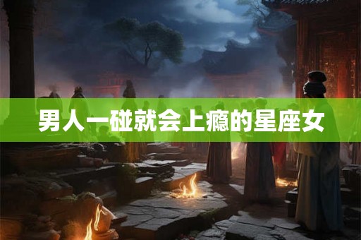 男人一碰就会上瘾的星座女