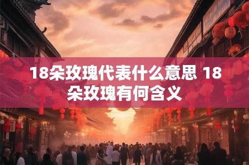 18朵玫瑰代表什么意思 18朵玫瑰有何含义