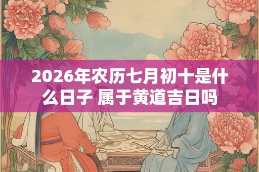 2026年农历七月初十是什么日子 属于黄道吉日吗 2026年农历七月初十是什么日子 属于黄道吉日吗