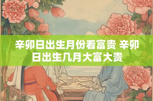 辛卯日出生月份看富贵 辛卯日出生几月大富大贵
