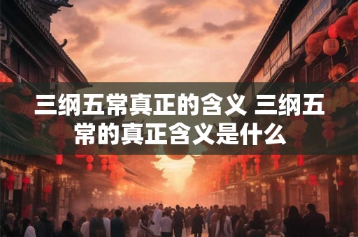 三纲五常真正的含义 三纲五常的真正含义是什么 三纲五常真正的含义 三纲五常的真正含义是什么