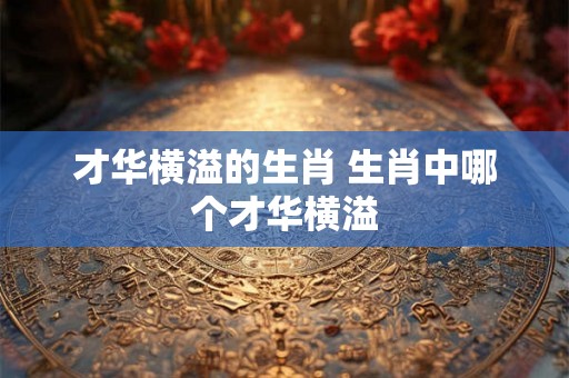才华横溢的生肖 生肖中哪个才华横溢