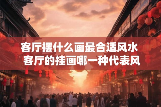 客厅摆什么画最合适风水  客厅的挂画哪一种代表风水好