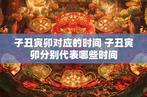 子丑寅卯对应的时间 子丑寅卯分别代表哪些时间