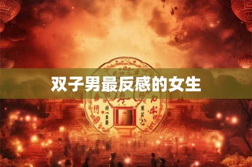 双子男最反感的女生 双子男最反感的女生