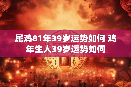 属鸡81年39岁运势如何 鸡年生人39岁运势如何