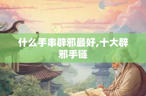 什么手串辟邪最好,十大辟邪手链 什么手串辟邪最好,十大辟邪手链