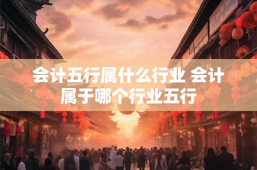 会计五行属什么行业 会计属于哪个行业五行