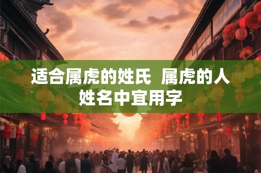 适合属虎的姓氏 属虎的人姓名中宜用字 适合属虎的姓氏 属虎的人姓名中宜用字