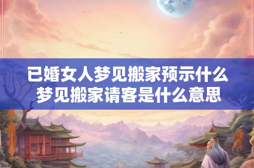 已婚女人梦见搬家预示什么 梦见搬家请客是什么意思