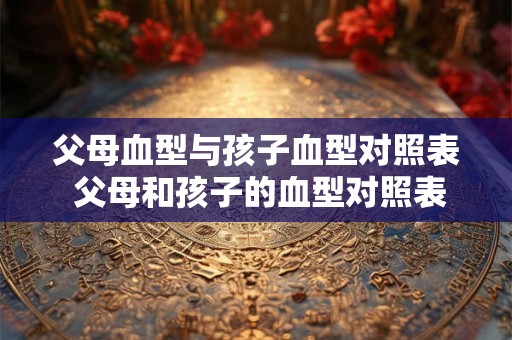父母血型与孩子血型对照表 父母和孩子的血型对照表是什么