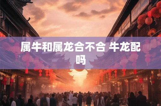 属牛和属龙合不合 牛龙配吗