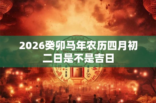 2026癸卯马年农历四月初二日是不是吉日