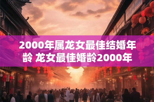 2000年属龙女最佳结婚年龄 龙女最佳婚龄2000年 2000年属龙女最佳结婚年龄 龙女最佳婚龄2000年