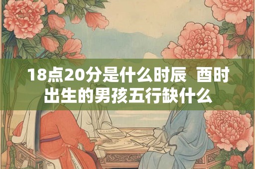 18点20分是什么时辰  酉时出生的男孩五行缺什么