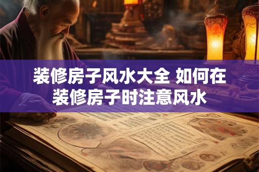 装修房子风水大全 如何在装修房子时注意风水 装修房子风水大全 如何在装修房子时注意风水