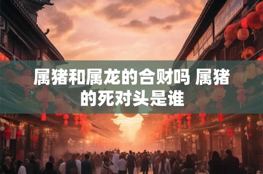 属猪和属龙的合财吗 属猪的死对头是谁