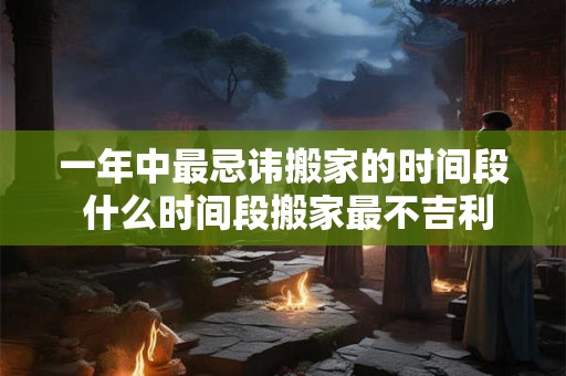 一年中最忌讳搬家的时间段 什么时间段搬家最不吉利