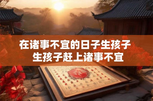 在诸事不宜的日子生孩子 生孩子赶上诸事不宜 在诸事不宜的日子生孩子 生孩子赶上诸事不宜