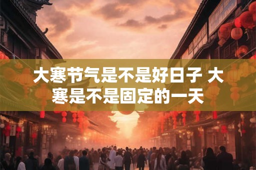 大寒节气是不是好日子 大寒是不是固定的一天
