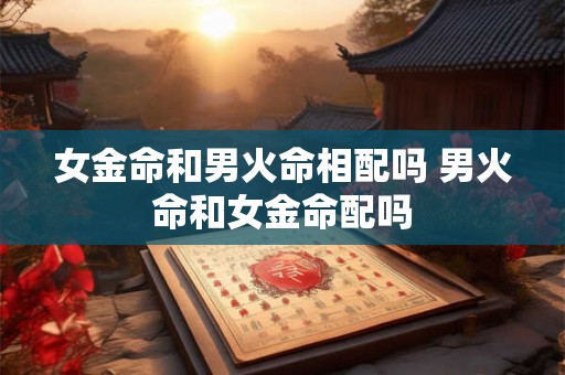 女金命和男火命相配吗 男火命和女金命配吗 女金命和男火命相配吗 男火命和女金命配吗