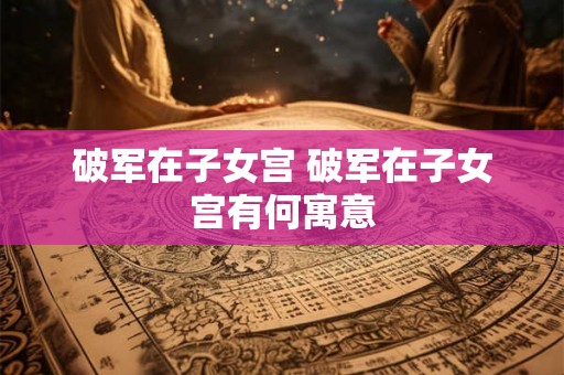 破军在子女宫 破军在子女宫有何寓意