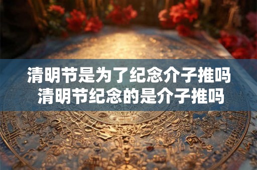 清明节是为了纪念介子推吗 清明节纪念的是介子推吗