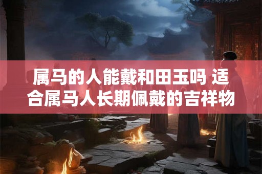 属马的人能戴和田玉吗 适合属马人长期佩戴的吉祥物