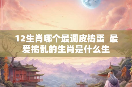 12生肖哪个最调皮捣蛋  最爱捣乱的生肖是什么生