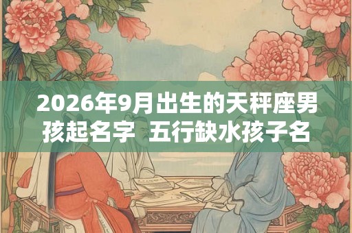 2026年9月出生的天秤座男孩起名字 五行缺水孩子名大全 2026年9月出生的天秤座男孩起名字 五行缺水孩子名大全