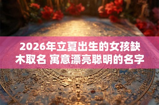 2026年立夏出生的女孩缺木取名 寓意漂亮聪明的名字