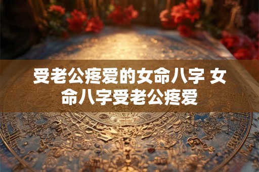 受老公疼爱的女命八字 女命八字受老公疼爱