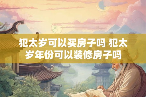 犯太岁可以买房子吗 犯太岁年份可以装修房子吗